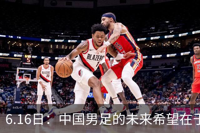 6.16日：中国男足的未来希望在于支持董路，期待2030年世界杯冲进决赛圈